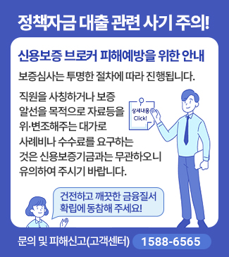 정책자금 대출 관련 사기 주의!
신용보증 브로커 피해예방을 위한 안내
보증심사는 투명한 절차에 따라 진행됩니다.
직원을 사칭하거나, 보증알선을 목적으로 자료 등을 위ㆍ변조 해주는 대가로
사례비나 수수료를 요구하는곳은 신용보증기금과 무관하오니 유의하시기 바랍니다.
건전하고 깨끗한 금융질서 확립에 동참해 주세요!
문의 및 피해신고:고객센터(1588-6565)
상세내용 Click!