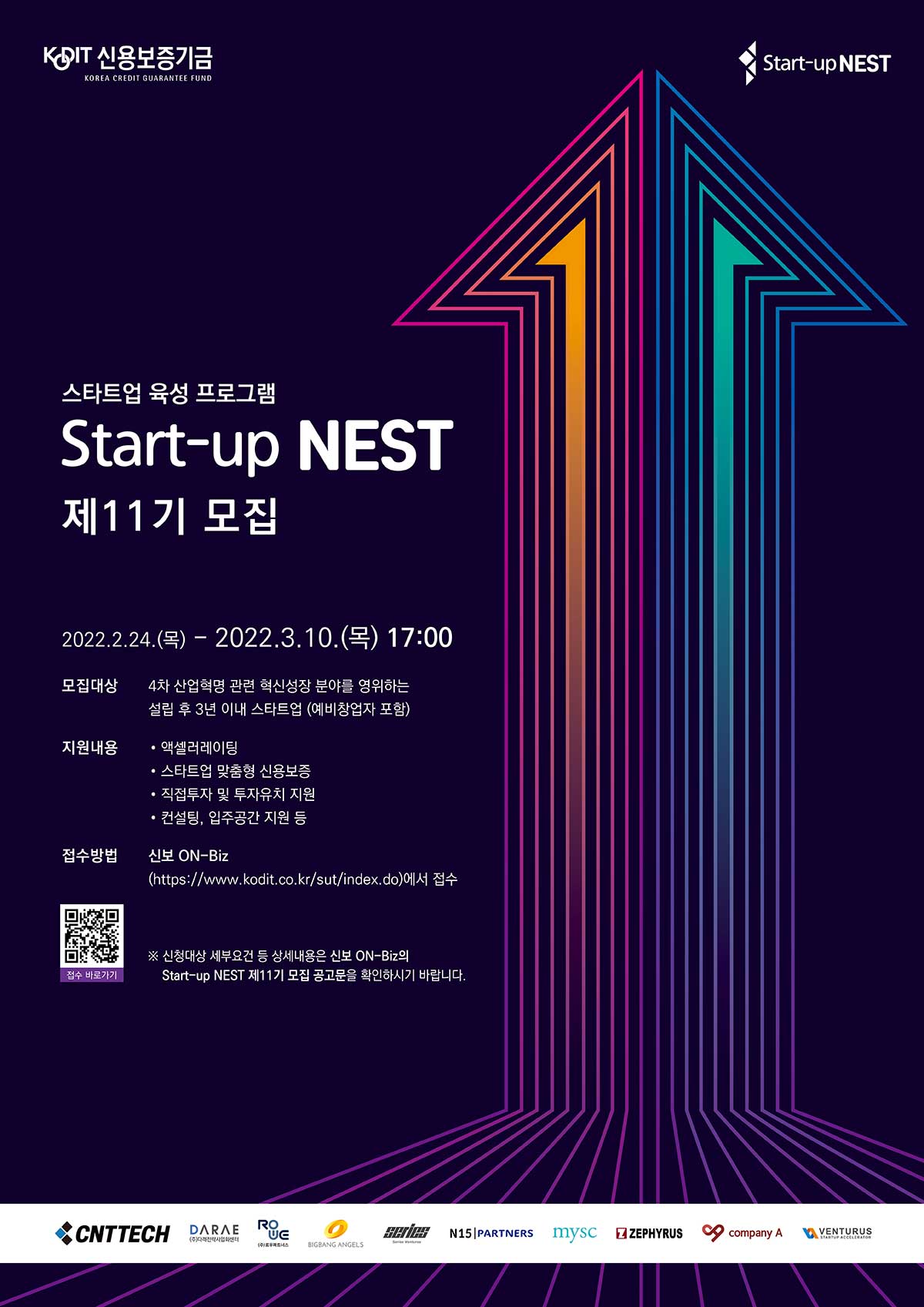KODIT 신용보증기금(KOREA CREDIT GUARANTEE FUND)  _ Start-up NEST _ 스타트업 육성 프로그램 Start-up NEST 제11기 모집 _ 2022.2.24.(목) - 2022.3.10.(목) 17:00 _ 모집대상 : '4차 산업혁명 관련 혁신성장 분야를 영위하는 '설립 후 3년 이내 스타트업 (예비창업자 포함) _ 지원내용 • 액셀러레이팅 • 스타트업 맞춤형 신용보증 • 직접투자 및 투자유치 지원 • 컨설팅, 입주공간 지원 등 _ 접수방법 : 신보 ON-Biz (https://www.kodit.co.kr/sut/index.do)에서 접수 ※ 신청대상 세부요건 등 상세내용은 신보 ON-Biz의 Start-up NEST 제11기 모집 공고문을 확인하시기 바랍니다. (관련기업 CNTTECH,DARAE,ROUE,Series,N15|Partners,mysc,ZEPHYRUS,company A,venturus)