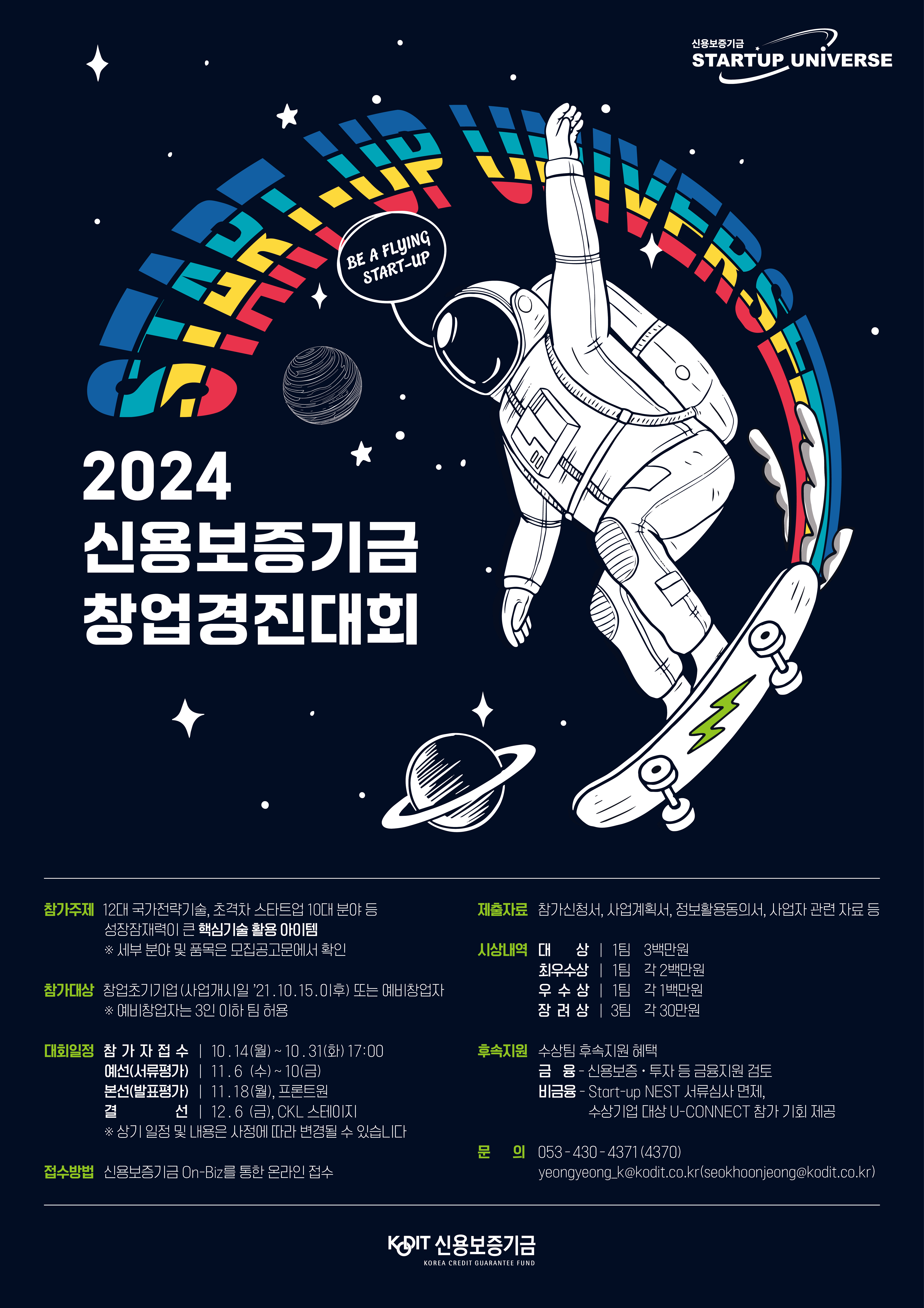 2024 신용보증기금 창업경진대회. BE A RISING START UP. [참가주제]12대 국가전략기술, 초격차 스타트업 10대 분야 등 성장잠재력이 큰 핵심기술 활용 아이템 *세부 분야 및 품목은 모집공고문에서 확인. [참가대상]창업초기기업(사업개시일 2021년 10월 15일 이후)또는 예비차업자*예비창업자는 3인 이하 팀 허용. [대회일정]참가자접수:10월14일(월)부터 10월31일(화)17시까지.예선(서류평가):11월6일()부터 10일()까지.본선(발표평가):11월18일(월), 프론트원. 결선:'12월6일(금), CKL 스테이지. *상기 일정 및 내용은 사정에 따라 변경될 수 있습니다. [접수방법]신용보증기금 On-Biz를 통한 온라인접수. [제출자료]참가신청서, 사업계획서, 정보활용동의서, 사업자 관련 자료등. [시상내역]대상:1팀(3백만원), 최우수상:1팀(2백만원), 우수상:1팀(1백만원), 장려상:3팀(각 30만원). [후속지원]수상팀 후속지원 혜택. 금융-신용보증·투자 등 금융지원 검토. 비금융-Start-up NEST 서류심사 면제, 수상기업 대상 U-CONNECT 참가 기회 제공. [문의]053-430-4371(4370), yeongyeong_k@kodit.co.kr