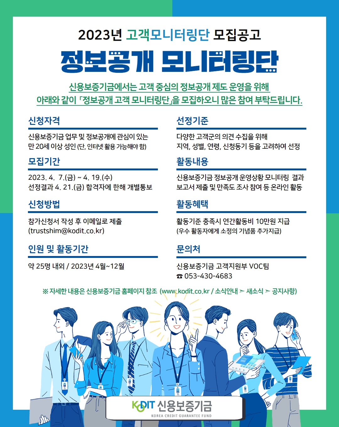 「2023년 정보공개 고객 모니터링단」모집 공고 신용보증기금에서는 고객 중심의 정보공개 제도 운영을 위해 아래와 같이 「2023년 정보공개 고객 모니터링단」을 구성 ？ 운영하고자 하오니 관심 있는 분들의 많은 참여를 바랍니다. 신청자격 신용보증기금 업무 및 정보공개에 관심 많은 만 20세 이상 성인(단, 인터넷 활용이 가능해야 함) 선정기준 다양한 고객군의 의견 수집을 위해 지역, 성별, 연령, 신청동기 등을 고려하여 선정 모집기간 2023. 4. 7. ~ 2023. 4. 19. 활동방법 신용보증기금 정보공개 운영상황 모니터링 결과 보고서 제출 및 만족도 조사 참여 등 온라인 활동 신청방법 참가 신청서작성 후 이메일(trustshim@kodit.co.kr) 제출 활동혜택 활동기준 충족시 연간 활동비 10만원 지급 (우수 활동자에게는 소정의 기념품 추가 지급) 인원 및 활동기간 약 25명 내외/2023년 4월~12월 문의처 신용보증기금 고객지원부 VOC팀 (053-430-4683) 자세한 내용은 신용보증기금 홈페이지 참조(www.kodit.co.kr/소식안내>새소식>공지사항) 