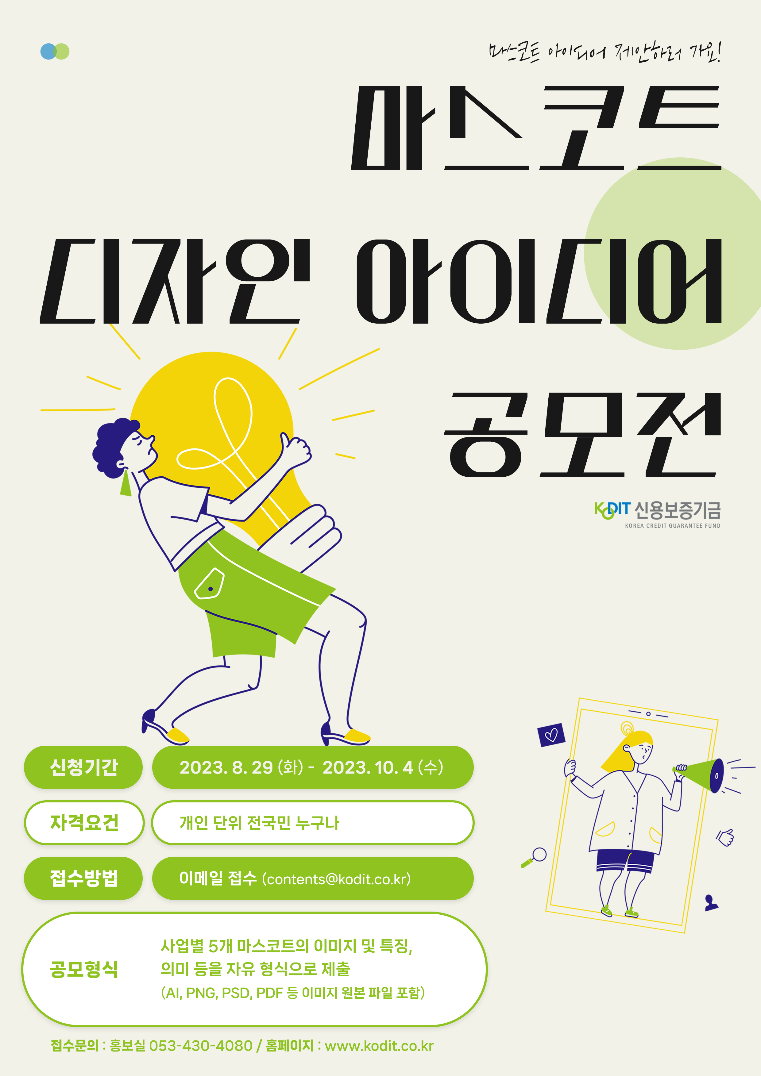 마스코트 아이디어 제안하러 가요 마스코트 디자인 아이디어 공모전   신청기간 : 2023.8.29(화) ~ 2023. 10.4(수) 자격요건 : 개인 단위 전국민 누구나 접수방법 : 이메일 접수 (contents@kodit.co.kr) 공모형식 : 사업별 5개 마스코트의 이미지 및 특징, 의미 등을 자유형식으로 제출(ai, png, psd, pdf등 ㅇ이미지 원본 파일 포함)  접수문의 : 홍보실 053-430-4080 / 홈페이지 : www.kodit.co.kr