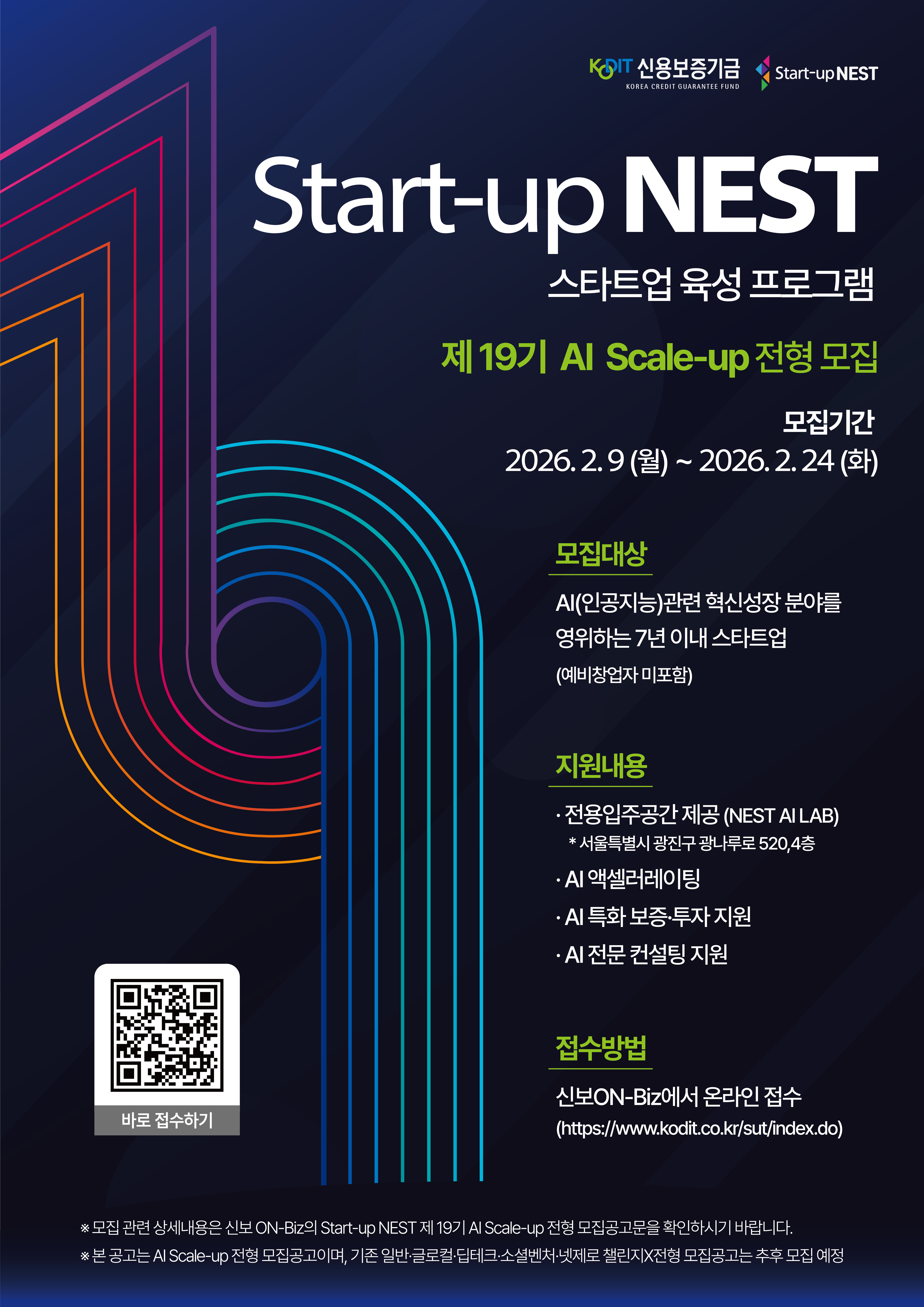 신용보증기금 / start-up NEST.  스타트업 육성 프로그램 start-up NEST.  제19기 AI Scale-up 전형 모집.  모집기간 : 2026년 2월 9일 월요일부터 2월 24일 화요일까지.  모집대상 : AI(인공지능)관련 혁신성장 분야를 영위하는 7년 이내 스타트업 (예비창업자 미포함) 지원내용: - 전용입주공간 제공(NEST AI LAB) *서울특별시 광진구 광나루로 520, 4층. - AI 액셀러레이팅 - AI 특화 보증 투자 지원 - AI 전문 컨설팅 지원 접수방법 : 신보ON-Biz에서 온라인 접수. https://www.kodit.co.kr/sut/index.do.  ※모집 관련 상세내용은 신보ON-Biz의 Start-up NEST 제19기 AI Scale-up 전형 모집공고문을 확인하시기 바랍니다 ※본 공고는 AI Scale-up 전형 모집공고이며, 기존 일반 글로벌 딥테크 소셜벤처 넷제로 챌린지 X전형 모집공고는 추후 모집 예정.