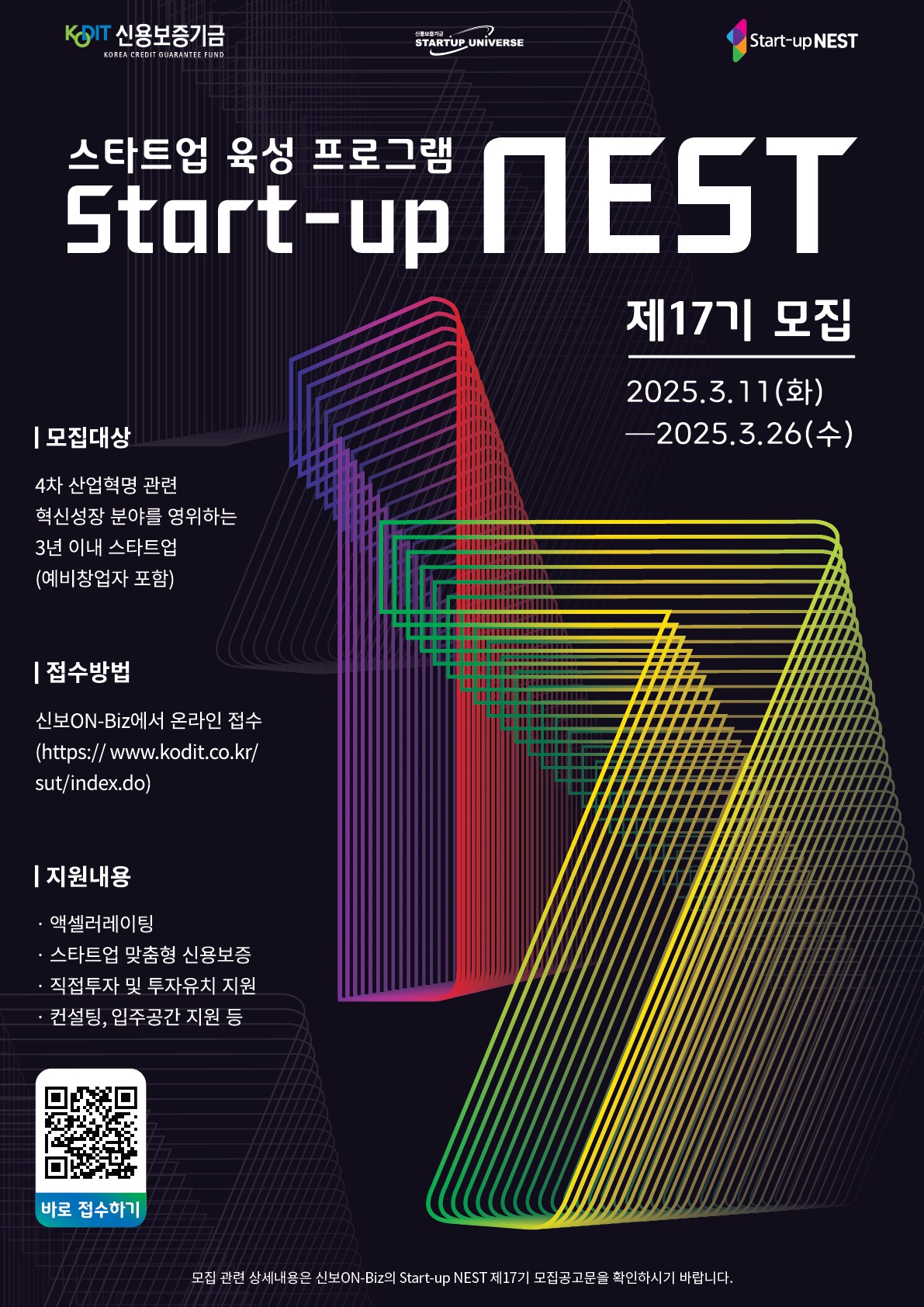 스타트업 육성 프로그램 Start-up NEST 제17기 모집. 기간:2025년 3월 11일 화요일 부터 2025년 3월 26일 수요일까지. 모집대상:4차 산업혁명 관련 혁신성장 분야를 영위하는 3년 이내 스타트업 (예비창업자 포함). 접수방법:신보ON-Biz에서 온라인 접수(htttps://www.kodit.co.kr/sut/index.do). 지원내용:액셀레이팅, 스타트업 맞춤형 투자유치 지원, 컨설팅, 입주공간 지원등. 모집 관련 상세내용은 신보ON-Biz의 Start-up NEST 제17기 모집공고문을 확인하시기 바랍니다. 신용보증기금, 신용보증기금 startup universe, start-up NEST.